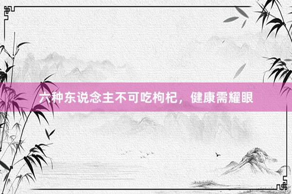 六种东说念主不可吃枸杞，健康需耀眼