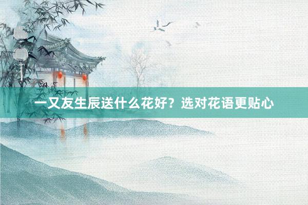 一又友生辰送什么花好？选对花语更贴心